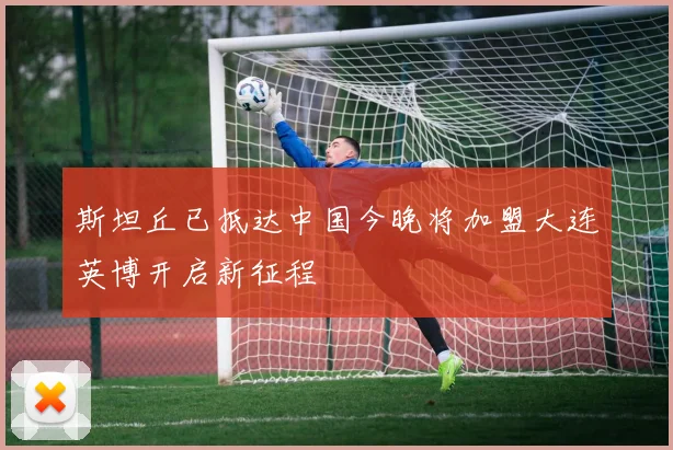 斯坦丘已抵达中国今晚将加盟大连英博开启新征程