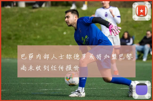 巴萨内部人士称德罗或将加盟巴黎尚未收到任何报价