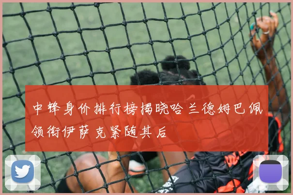 中锋身价排行榜揭晓哈兰德姆巴佩领衔伊萨克紧随其后