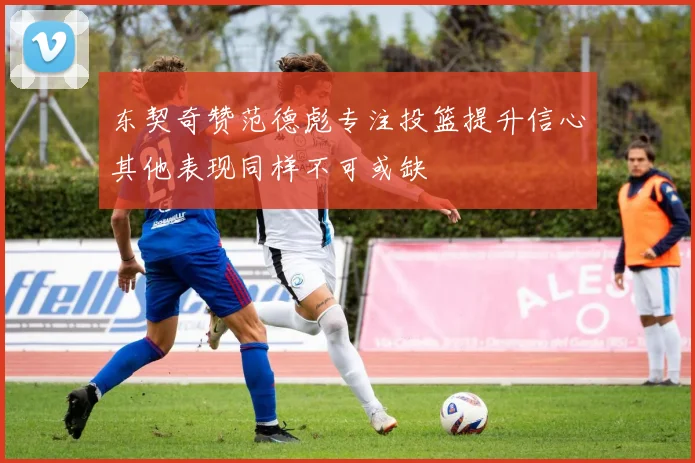 东契奇赞范德彪专注投篮提升信心其他表现同样不可或缺
