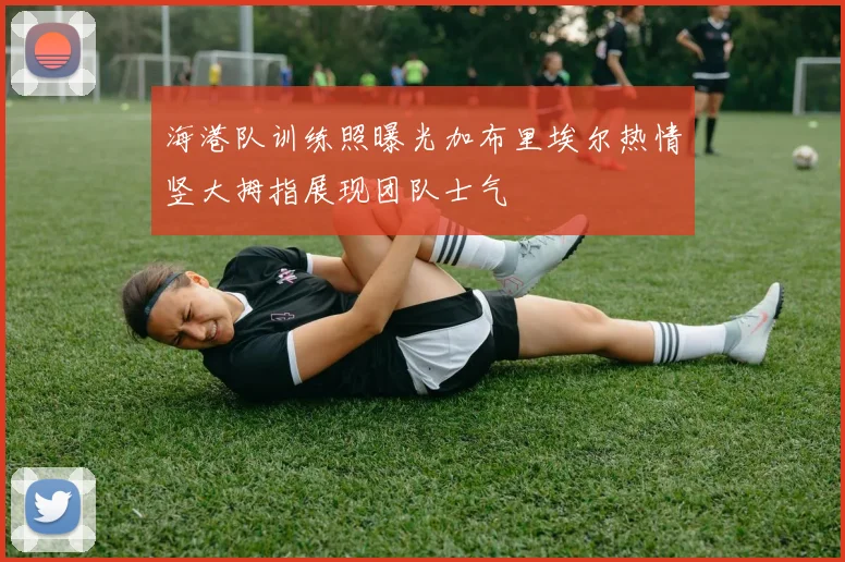 海港队训练照曝光加布里埃尔热情竖大拇指展现团队士气
