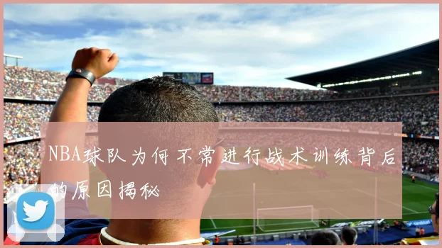 NBA球队为何不常进行战术训练背后的原因揭秘
