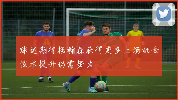 球迷期待杨瀚森获得更多上场机会技术提升仍需努力