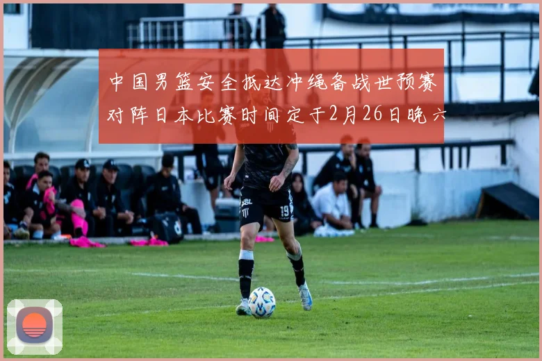 中国男篮安全抵达冲绳备战世预赛对阵日本比赛时间定于2月26日晚六点五分