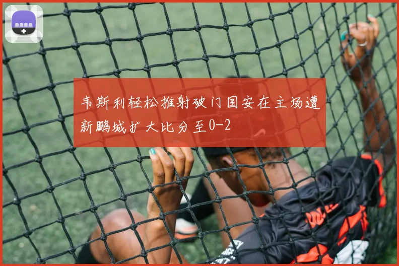 韦斯利轻松推射破门国安在主场遭新鹏城扩大比分至0-2