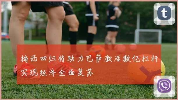 梅西回归将助力巴萨激活数亿杠杆实现经济全面复苏