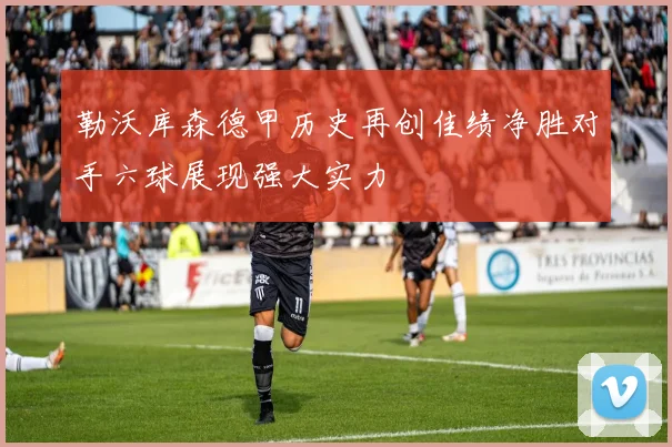 勒沃库森德甲历史再创佳绩净胜对手六球展现强大实力