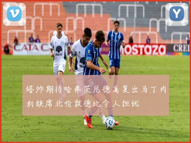 塔帅期待哈弗茨厄德高复出马丁内利缺席北伦敦德比令人担忧
