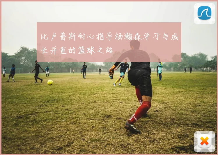 比卢普斯耐心指导杨瀚森学习与成长并重的篮球之路