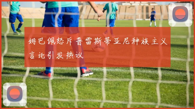 姆巴佩怒斥普雷斯蒂亚尼种族主义言论引发热议
