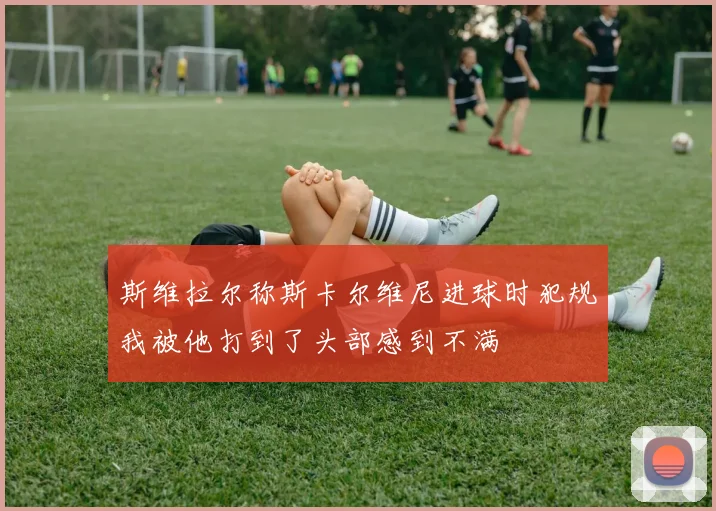 斯维拉尔称斯卡尔维尼进球时犯规我被他打到了头部感到不满