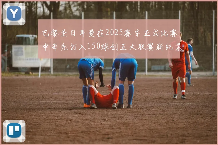 巴黎圣日耳曼在2025赛季正式比赛中率先打入150球创五大联赛新纪录
