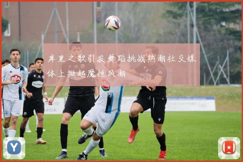 库里之歌引发舞蹈挑战热潮社交媒体上掀起魔性风潮