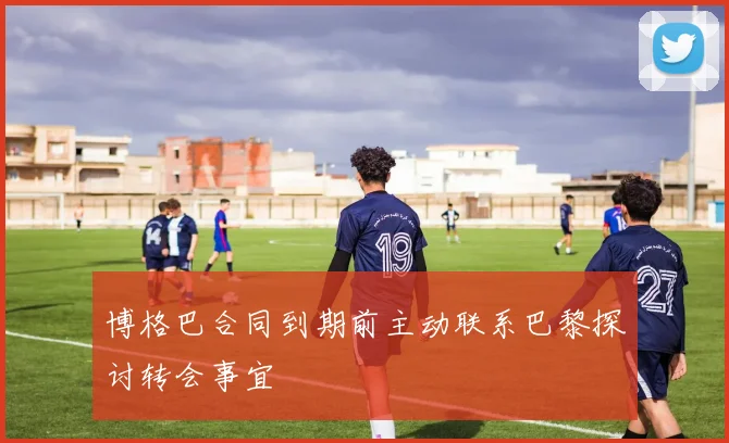 博格巴合同到期前主动联系巴黎探讨转会事宜